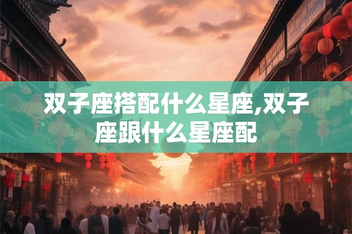 双子座搭配什么星座,双子座跟什么星座配 双子座搭配什么星座,双子座跟什么星座配