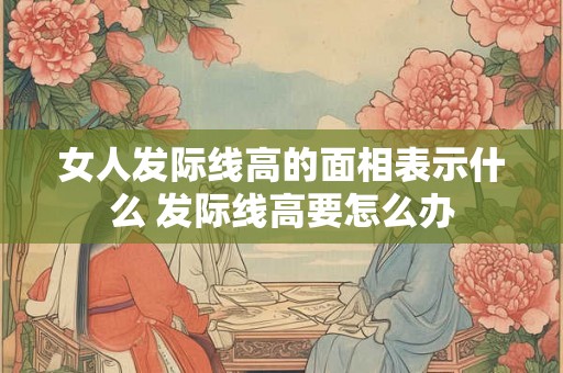 女人发际线高的面相表示什么 发际线高要怎么办 女人发际线高的面相表示什么 发际线高要怎么办