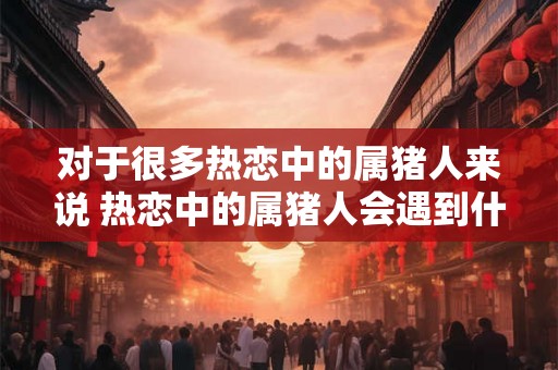 对于很多热恋中的属猪人来说 热恋中的属猪人会遇到什么问题