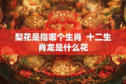 梨花是指哪个生肖  十二生肖龙是什么花