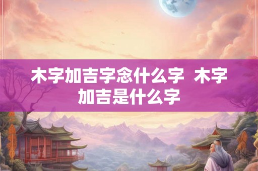 木字加吉字念什么字  木字加吉是什么字