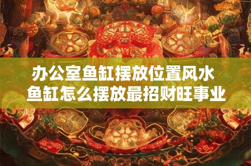 办公室鱼缸摆放位置风水 鱼缸怎么摆放最招财旺事业