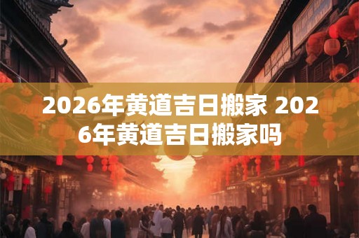 2026年黄道吉日搬家 2026年黄道吉日搬家吗