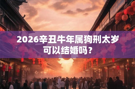 2026辛丑牛年属狗刑太岁可以结婚吗？