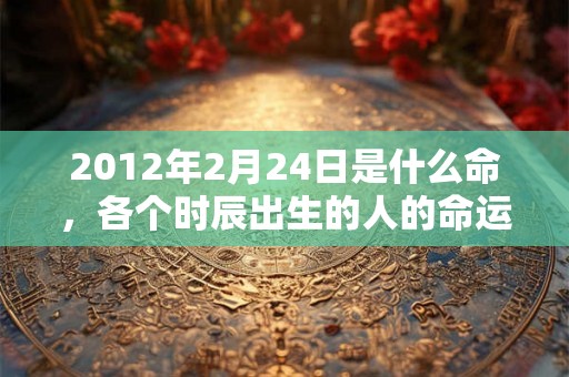 2012年2月24日是什么命，各个时辰出生的人的命运