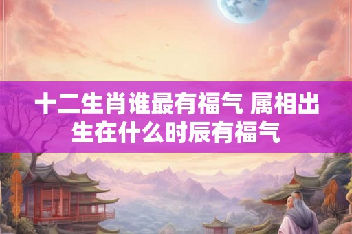 十二生肖谁最有福气 属相出生在什么时辰有福气