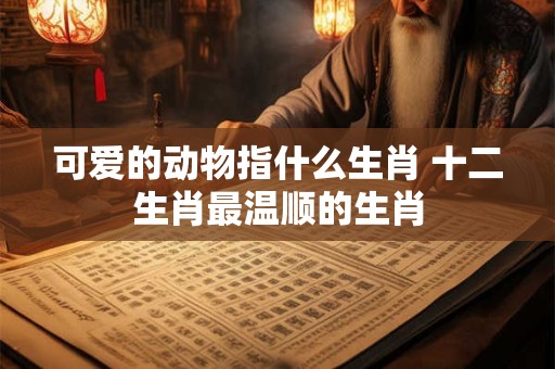 可爱的动物指什么生肖 十二生肖最温顺的生肖