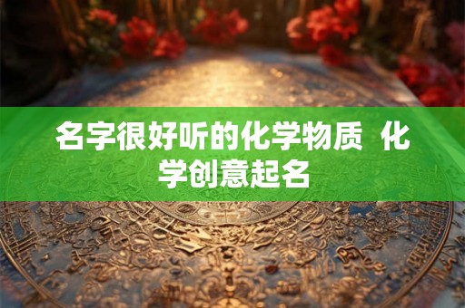 名字很好听的化学物质 化学创意起名 名字很好听的化学物质 化学创意起名