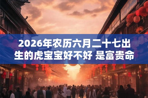 2026年农历六月二十七出生的虎宝宝好不好 是富贵命吗