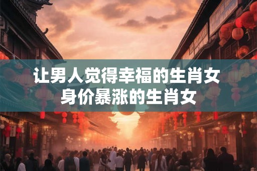 让男人觉得幸福的生肖女 身价暴涨的生肖女
