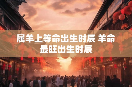 属羊上等命出生时辰 羊命最旺出生时辰