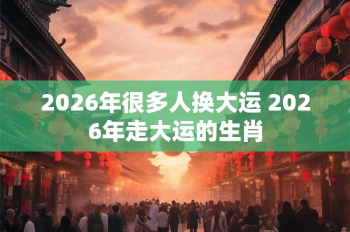 2026年很多人换大运 2026年走大运的生肖 2026年很多人换大运 2026年走大运的生肖
