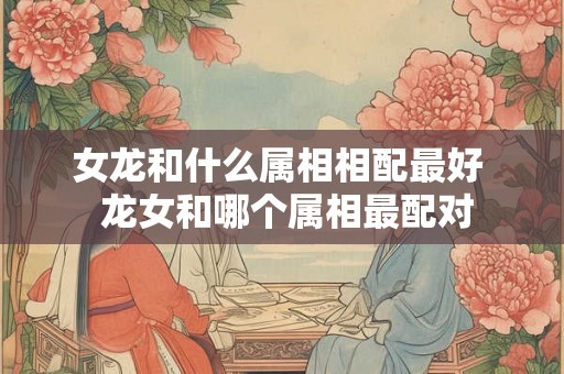 女龙和什么属相相配最好  龙女和哪个属相最配对