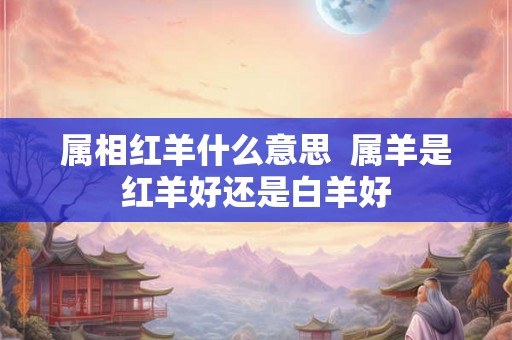 属相红羊什么意思  属羊是红羊好还是白羊好