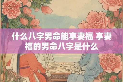 什么八字男命能享妻福 享妻福的男命八字是什么 什么八字男命能享妻福 享妻福的男命八字是什么