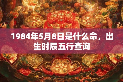 1984年5月8日是什么命,出生时辰五行查询 1984年5月8日是什么命,出生时辰五行查询