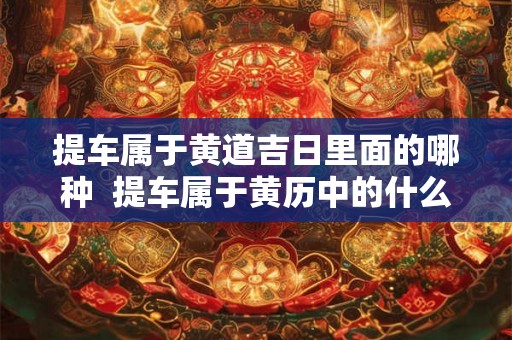 提车属于黄道吉日里面的哪种  提车属于黄历中的什么意思
