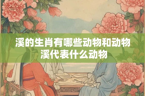 溪的生肖有哪些动物和动物 溪代表什么动物 溪的生肖有哪些动物和动物 溪代表什么动物