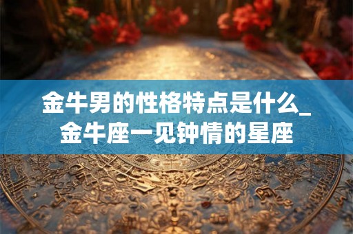 金牛男的性格特点是什么_金牛座一见钟情的星座