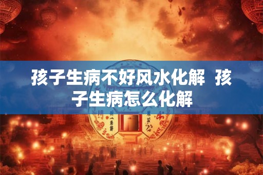 孩子生病不好风水化解  孩子生病怎么化解