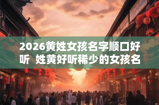 2026黄姓女孩名字顺口好听  姓黄好听稀少的女孩名字