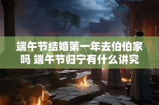 端午节结婚第一年去伯伯家吗 端午节归宁有什么讲究