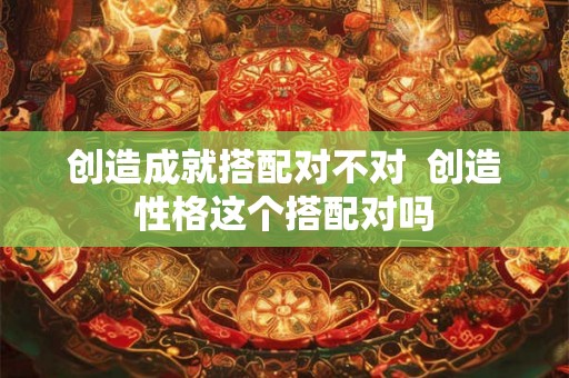 创造成就搭配对不对  创造性格这个搭配对吗