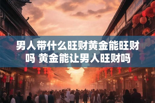 男人带什么旺财黄金能旺财吗 黄金能让男人旺财吗