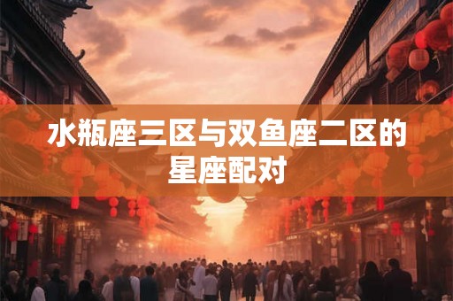 水瓶座三区与双鱼座二区的星座配对