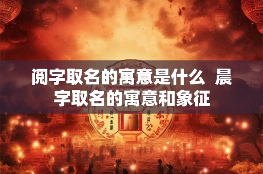 阅字取名的寓意是什么  晨字取名的寓意和象征