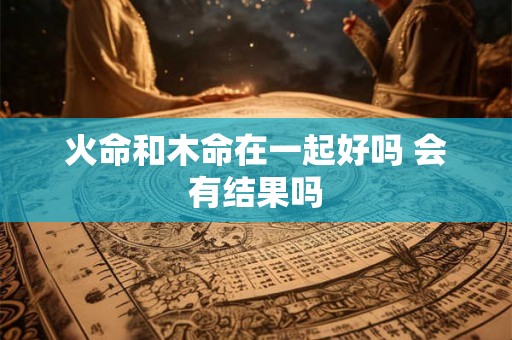 火命和木命在一起好吗 会有结果吗 火命和木命在一起好吗 会有结果吗