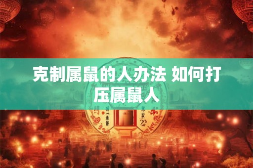 克制属鼠的人办法 如何打压属鼠人