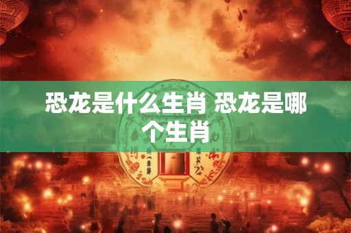 恐龙是什么生肖 恐龙是哪个生肖