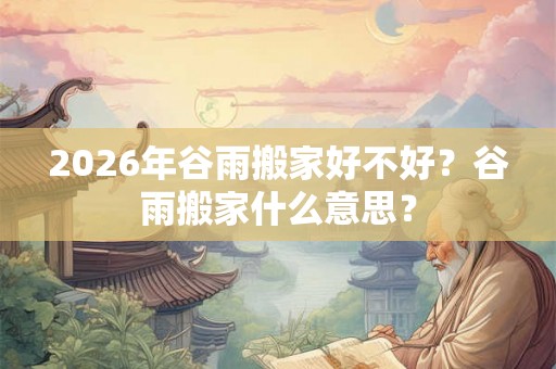 2026年谷雨搬家好不好?谷雨搬家什么意思? 2026年谷雨搬家好不好?谷雨搬家什么意思?