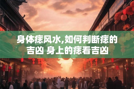 身体痣风水,如何判断痣的吉凶 身上的痣看吉凶 身体痣风水,如何判断痣的吉凶 身上的痣看吉凶