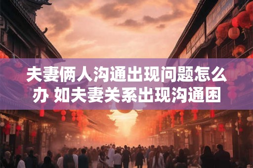 夫妻俩人沟通出现问题怎么办 如夫妻关系出现沟通困境应该怎样解决
