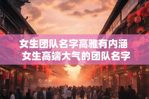 女生团队名字高雅有内涵 女生高端大气的团队名字 女生团队名字高雅有内涵 女生高端大气的团队名字