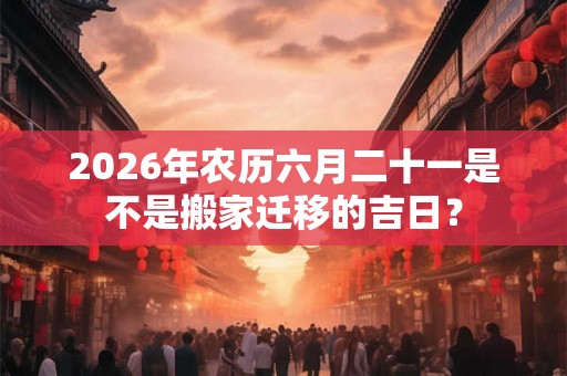 2026年农历六月二十一是不是搬家迁移的吉日？