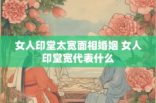女人印堂太宽面相婚姻 女人印堂宽代表什么 女人印堂太宽面相婚姻 女人印堂宽代表什么