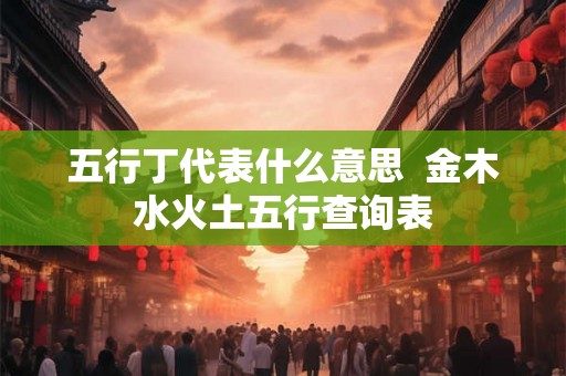 五行丁代表什么意思 金木水火土五行查询表 五行丁代表什么意思 金木水火土五行查询表