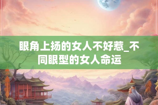 眼角上扬的女人不好惹_不同眼型的女人命运
