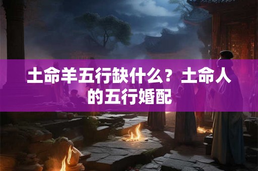 土命羊五行缺什么?土命人的五行婚配 土命羊五行缺什么?土命人的五行婚配
