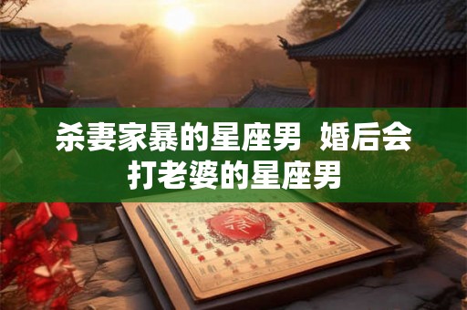 杀妻家暴的星座男  婚后会打老婆的星座男
