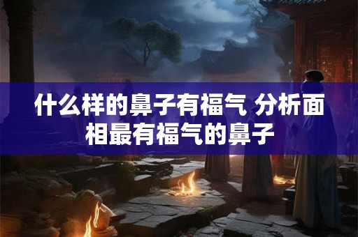什么样的鼻子有福气 分析面相最有福气的鼻子