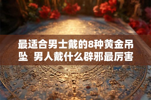 最适合男士戴的8种黄金吊坠  男人戴什么辟邪最厉害