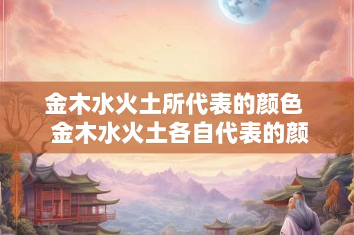 金木水火土所代表的颜色  金木水火土各自代表的颜色