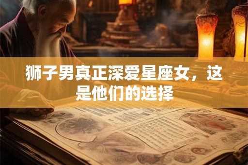 狮子男真正深爱星座女,这是他们的选择 狮子男真正深爱星座女,这是他们的选择