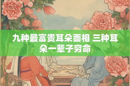 九种最富贵耳朵面相 三种耳朵一辈子穷命