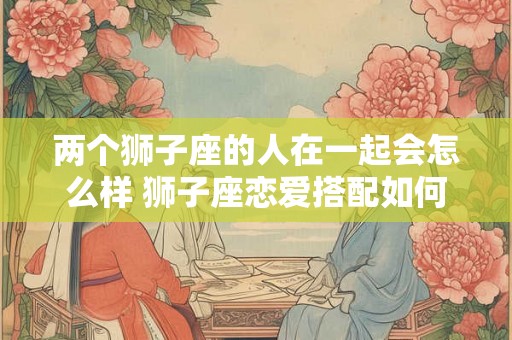 两个狮子座的人在一起会怎么样 狮子座恋爱搭配如何
