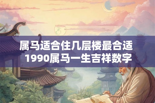 属马适合住几层楼最合适 1990属马一生吉祥数字 属马适合住几层楼最合适 1990属马一生吉祥数字